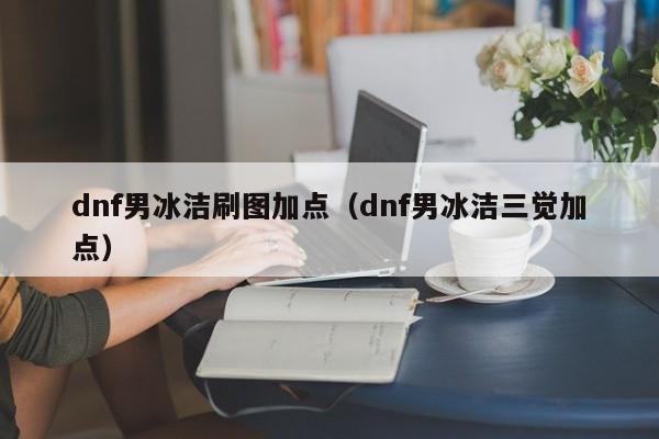dnf男冰洁刷图加点（dnf男冰洁三觉加点）