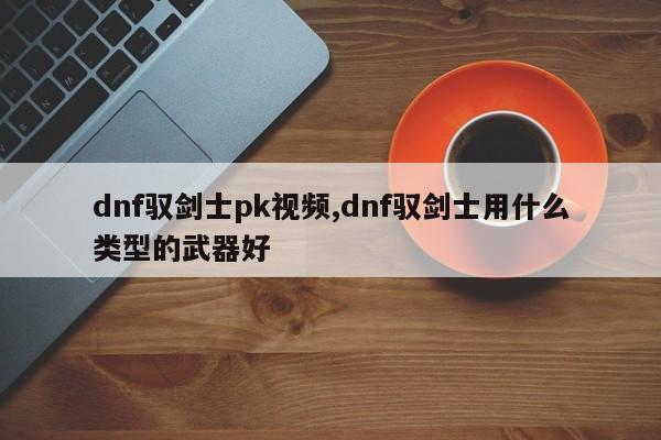dnf驭剑士pk视频,dnf驭剑士用什么类型的武器好