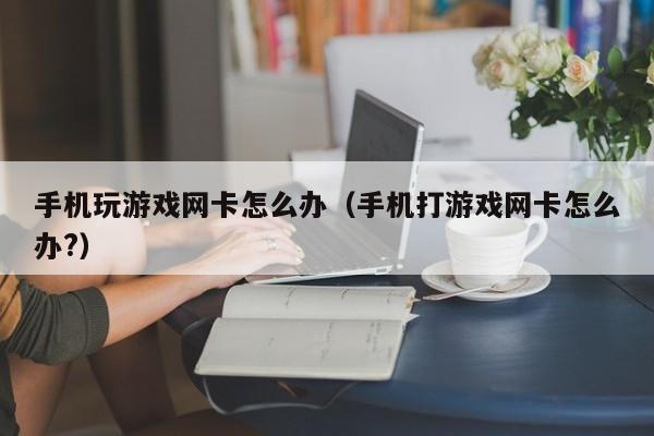 手机玩游戏网卡怎么办（手机打游戏网卡怎么办?）