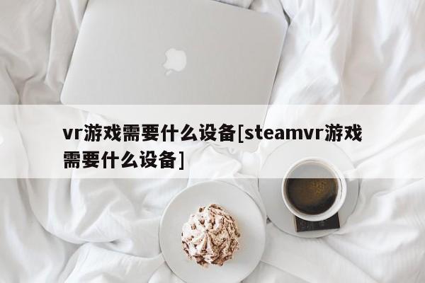 vr游戏需要什么设备[steamvr游戏需要什么设备]