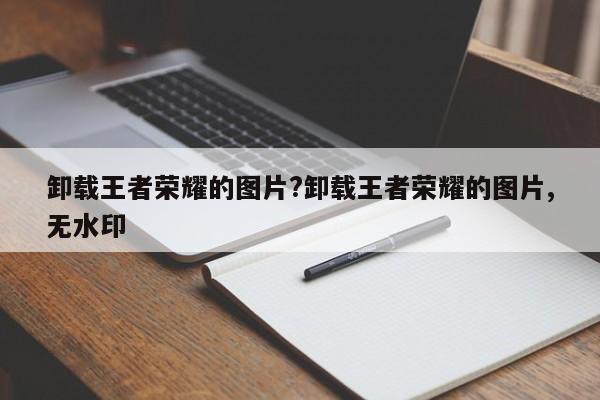 卸载王者荣耀的图片?卸载王者荣耀的图片,无水印