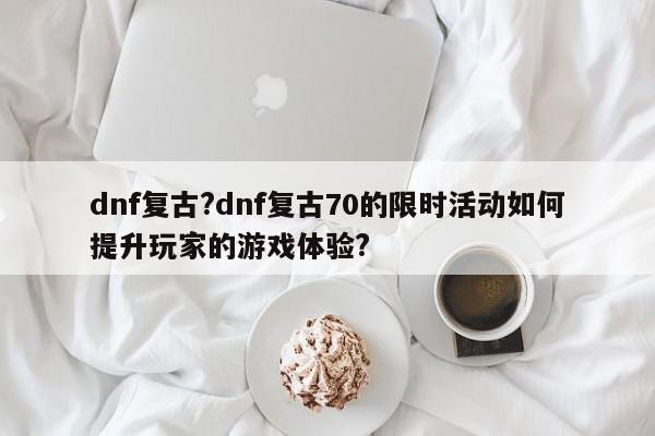 dnf复古?dnf复古70的限时活动如何提升玩家的游戏体验?
