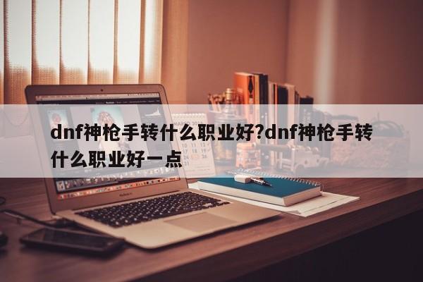 dnf神枪手转什么职业好?dnf神枪手转什么职业好一点