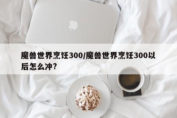 魔兽世界烹饪300/魔兽世界烹饪300以后怎么冲?