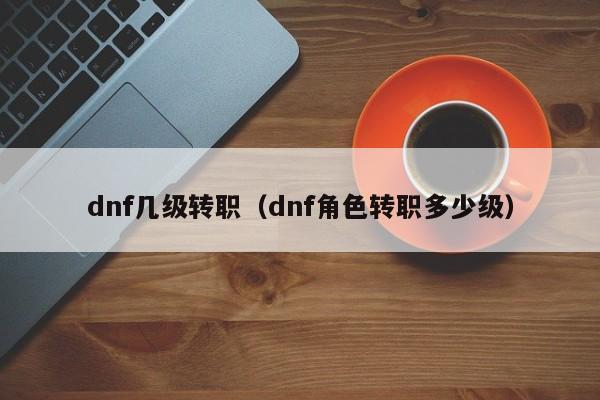 dnf几级转职（dnf角色转职多少级）