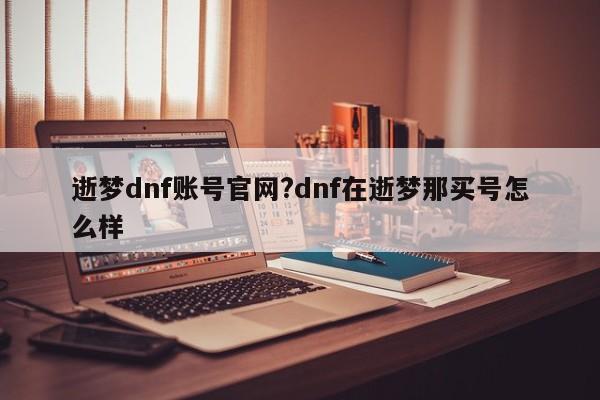 逝梦dnf账号官网?dnf在逝梦那买号怎么样