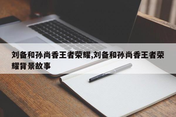 刘备和孙尚香王者荣耀,刘备和孙尚香王者荣耀背景故事