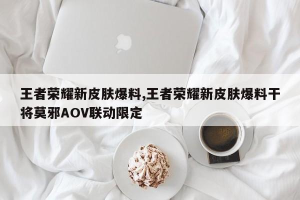 王者荣耀新皮肤爆料,王者荣耀新皮肤爆料干将莫邪AOV联动限定